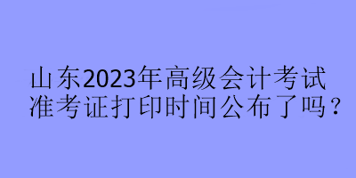 山東2023年高級(jí)會(huì)計(jì)考試準(zhǔn)考證打印時(shí)間公布了嗎？