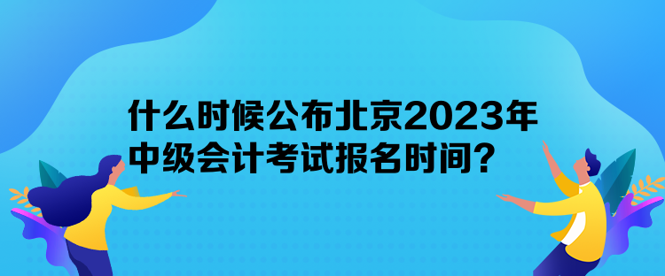 什么時候公布北京2023年中級會計考試報名時間？