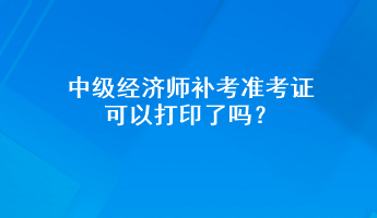 中級經(jīng)濟(jì)師補(bǔ)考準(zhǔn)考證可以打印了嗎？