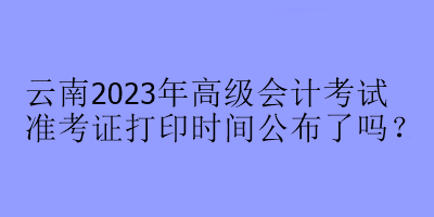 云南2023年高級(jí)會(huì)計(jì)考試準(zhǔn)考證打印時(shí)間公布了嗎？