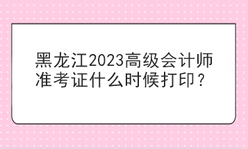 黑龍江2023高級會計師準考證什么時候打??？