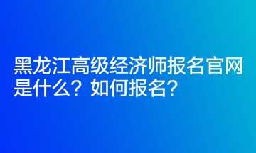 黑龍江高級經(jīng)濟師報名官網(wǎng)是什么？如何報名？