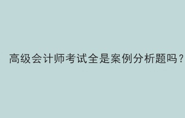 高級會計師考試全是案例分析題嗎？