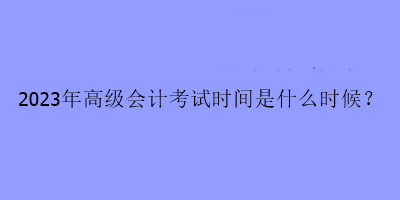 2023年高級會計考試時間是什么時候？