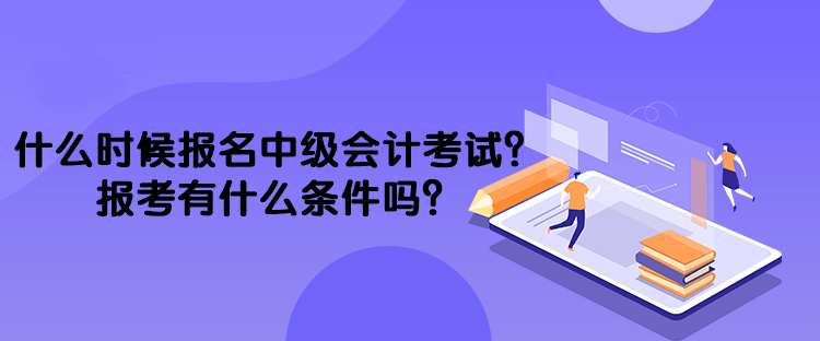 什么時候報名中級會計考試？報考有什么條件嗎？