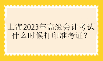 上海2023年高級(jí)會(huì)計(jì)考試什么時(shí)候打印準(zhǔn)考證？