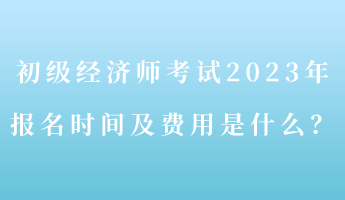 初級(jí)經(jīng)濟(jì)師考試2023年報(bào)名時(shí)間及費(fèi)用是什么？