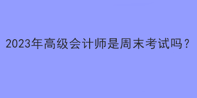 2023年高級(jí)會(huì)計(jì)師是周末考試嗎？