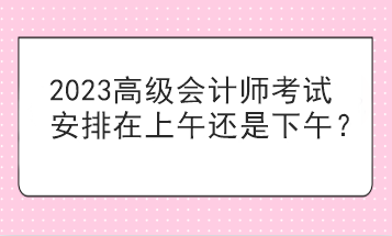 2023高級(jí)會(huì)計(jì)師考試安排在上午還是下午？