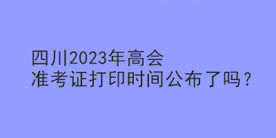 四川2023年高會(huì)準(zhǔn)考證打印時(shí)間公布了嗎？