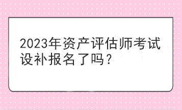 2023年資產(chǎn)評估師考試設(shè)補報名了嗎？