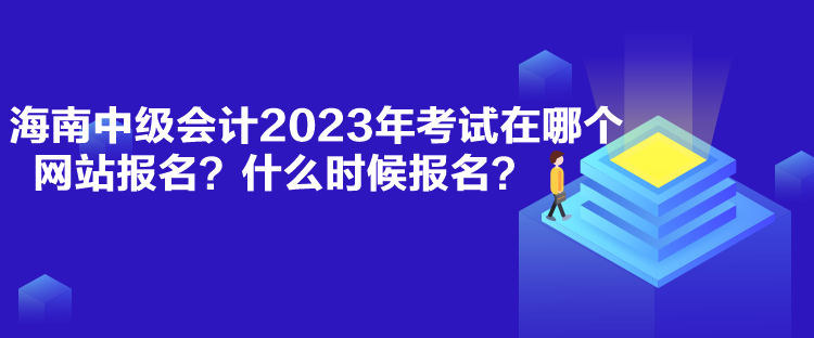 海南中級會計2023年考試在哪個網(wǎng)站報名？什么時候報名？