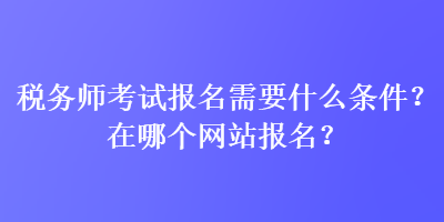 稅務師考試報名需要什么條件？在哪個網(wǎng)站報名？