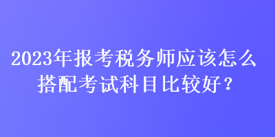 2023年報(bào)考稅務(wù)師應(yīng)該怎么搭配考試科目比較好？