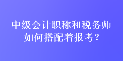 中級(jí)會(huì)計(jì)職稱和稅務(wù)師如何搭配著報(bào)考？