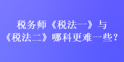 稅務(wù)師《稅法一》與《稅法二》哪科更難一些？