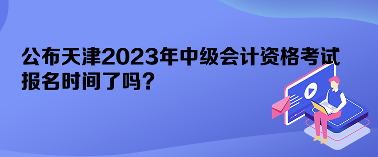 公布天津2023年中級會計資格考試報名時間了嗎？