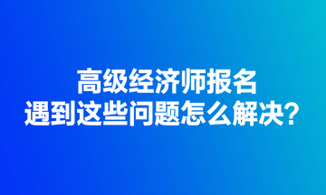 高級(jí)經(jīng)濟(jì)師報(bào)名遇到這些問題怎么解決？