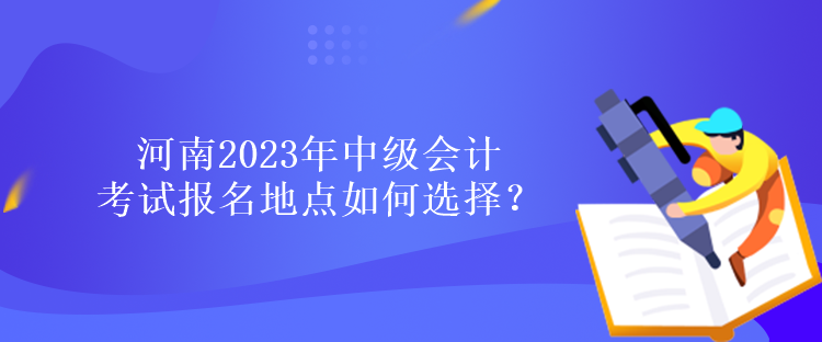 河南2023年中級(jí)會(huì)計(jì)考試報(bào)名地點(diǎn)如何選擇？