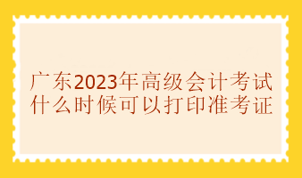 廣東2023年高級(jí)會(huì)計(jì)考試準(zhǔn)考證什么時(shí)候可以打印？