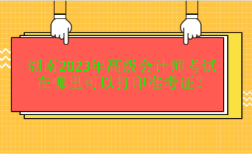 湖南2023年高級會計考試在哪里打印準(zhǔn)考證？