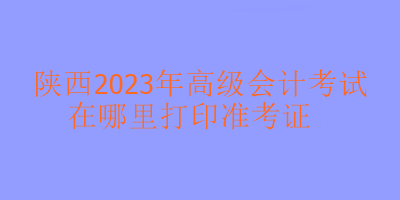 陜西2023年高級會計考試準考證在哪里打??？