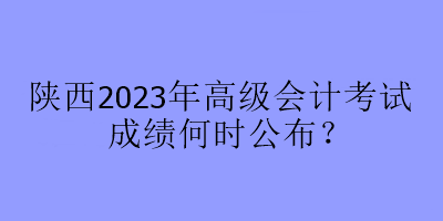 陜西2023年高級會計考試成績何時公布？