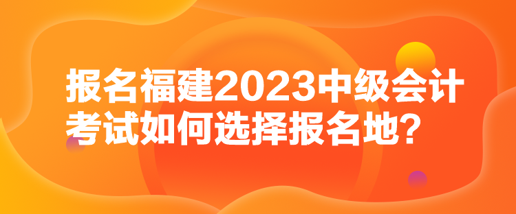 報名福建2023中級會計考試如何選擇報名地？