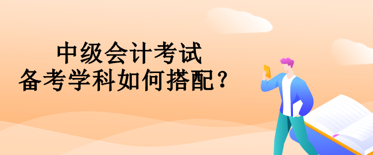 中級(jí)會(huì)計(jì)考試備考學(xué)科如何搭配？