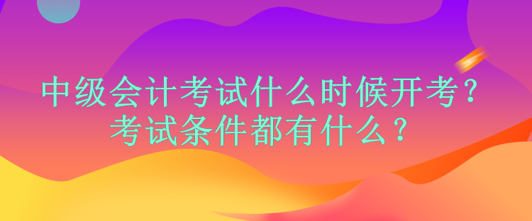 中級會(huì)計(jì)考試什么時(shí)候開考？考試條件都有什么？