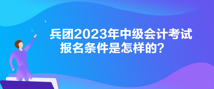 兵團2023年中級會計考試報名條件是怎樣的？