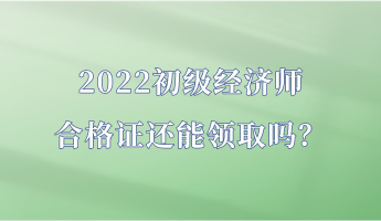 2022初級(jí)經(jīng)濟(jì)師合格證還能領(lǐng)取嗎？