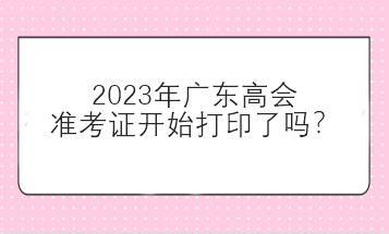 2023年廣東高會準考證開始打印了嗎？