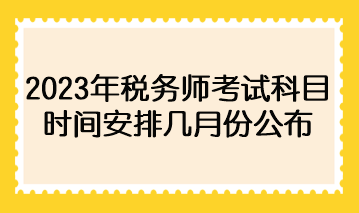 2023年稅務(wù)師考試科目時間安排幾月份公布？