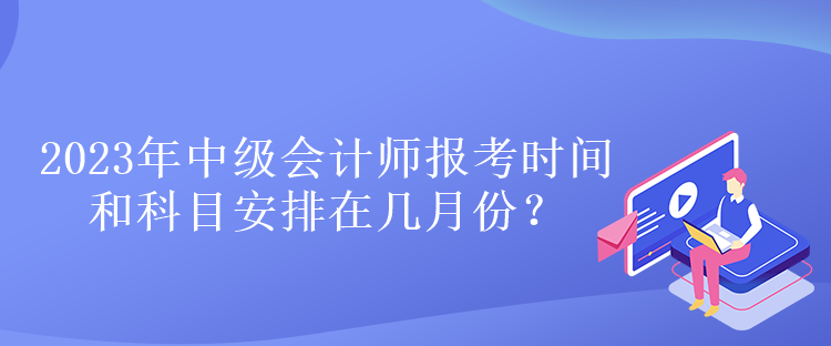 2023年中級(jí)會(huì)計(jì)師報(bào)考時(shí)間和科目安排在幾月份？