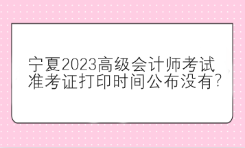 寧夏2023高級會計師考試準(zhǔn)考證打印時間公布沒有？