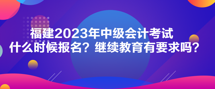 福建2023年中級會計考試什么時候報名？繼續(xù)教育有要求嗎？