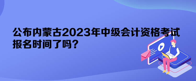 公布內(nèi)蒙古2023年中級(jí)會(huì)計(jì)資格考試報(bào)名時(shí)間了嗎？