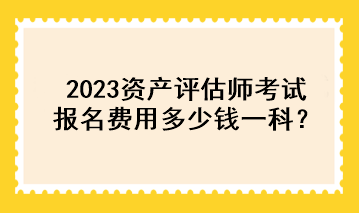 2023資產(chǎn)評估師考試報名費用多少錢一科？