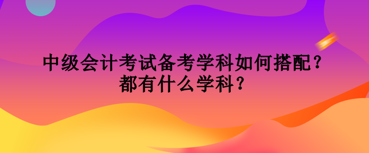 中級會計考試備考學科如何搭配？都有什么學科？