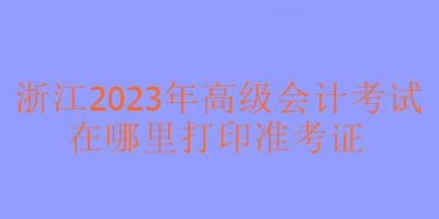 浙江2023年高級(jí)會(huì)計(jì)考試在哪里可以打印準(zhǔn)考證？