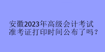 安徽2023年高級會計考試準考證打印時間公布了嗎？