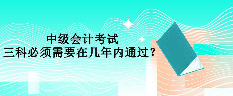 中級(jí)會(huì)計(jì)考試三科必須需要在幾年內(nèi)通過？