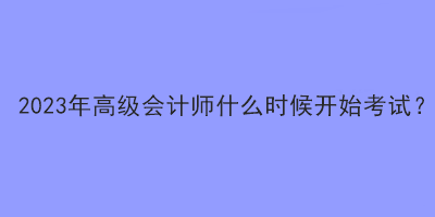 2023年高級(jí)會(huì)計(jì)師什么時(shí)候開(kāi)始考試？