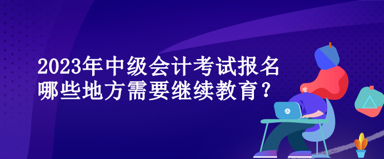 2023年中級會計考試報名哪些地方需要繼續(xù)教育？