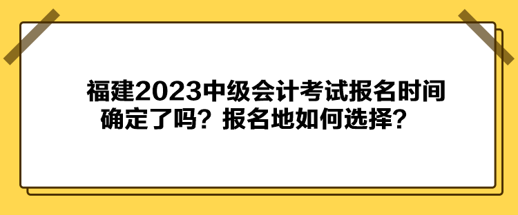 福建2023中級(jí)會(huì)計(jì)考試報(bào)名時(shí)間確定了嗎？報(bào)名地如何選擇？