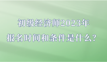 初級經(jīng)濟(jì)師2023年報名時間和條件是什么？