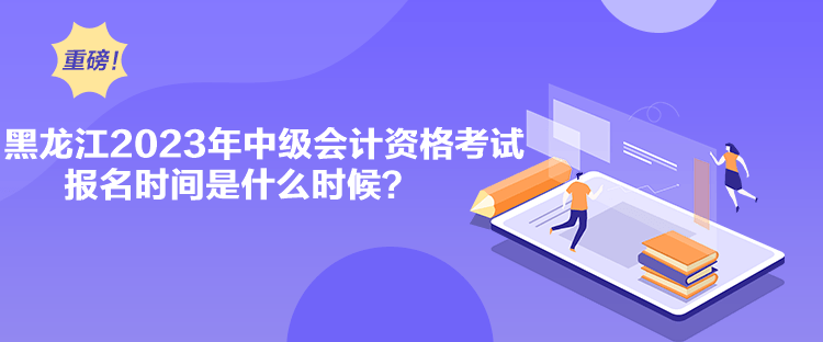 黑龍江2023年中級會計資格考試報名時間是什么時候？