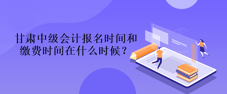 甘肅中級會計報名時間和繳費(fèi)時間在什么時候？