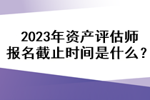 2023年資產(chǎn)評(píng)估師報(bào)名截止時(shí)間是什么？